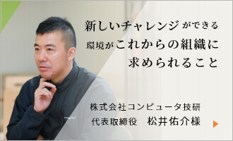 株式会社コンピュータ技研 代表取締役　松井佑介様へインタビュー 新しいチャレンジができる環境がこれからの組織に求められること